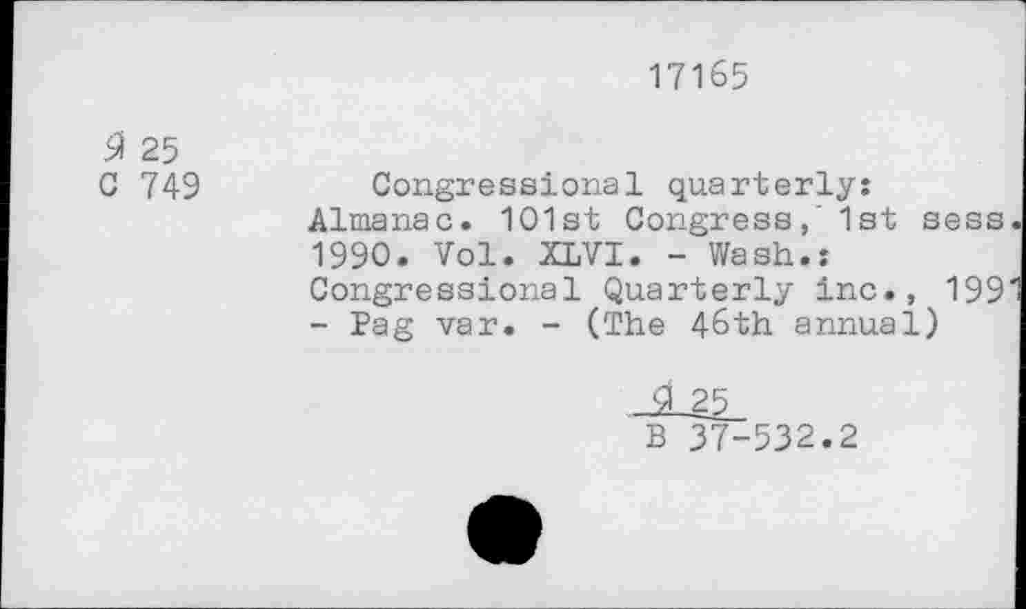 ﻿17165
3 25
C 749
Congressional quarterly: Almanac. 1O1st Congress, ' 1st sess 1990. Vol. XLVI. - Wash.: Congressional Quarterly inc., 199 - Pag var. - (The 46th annual)
25
B 37-532.2